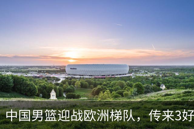 中国男篮迎战欧洲梯队，传来3好消息和1坏消息，杨瀚森确定出战